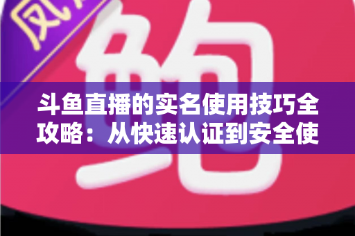 斗鱼直播的实名使用技巧全攻略:从快速认证到安全使用的完整指南 斗鱼直播的实名使用技巧全攻略:从快速认证到安全使用的完整指南