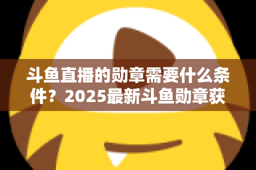 斗鱼直播的勋章需要什么条件？2025最新斗鱼勋章获取条件与升级攻略全解析