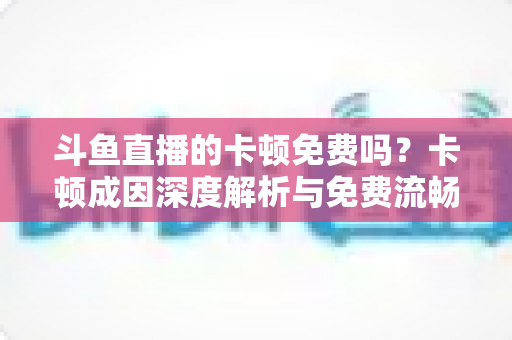 斗鱼直播的卡顿免费吗？卡顿成因深度解析与免费流畅观看全攻略