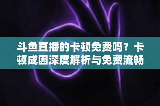 斗鱼直播的卡顿免费吗？卡顿成因深度解析与免费流畅观看全攻略