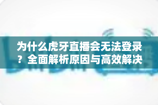 为什么虎牙直播会无法登录？全面解析原因与高效解决方案指南