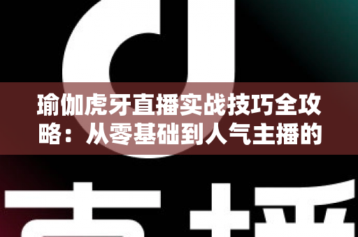 瑜伽虎牙直播实战技巧全攻略：从零基础到人气主播的进阶指南