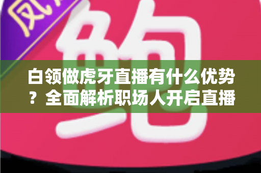 白领做虎牙直播有什么优势?全面解析职场人开启直播副业的独特竞争力与成长路径 白领做虎牙直播有什么优势?全面解析职场人开启直播副业的独特竞争力与成长路径
