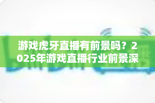 游戏虎牙直播有前景吗？2025年游戏直播行业前景深度解析与新人入行完全指南