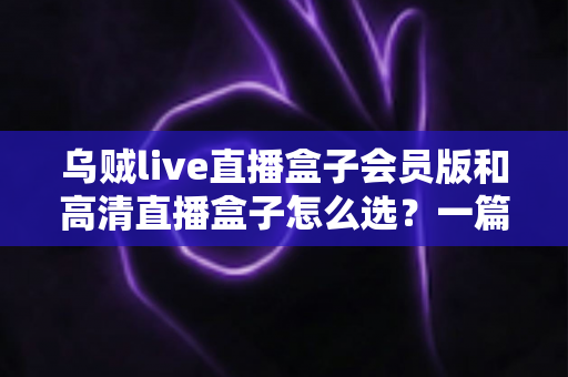 乌贼live直播盒子会员版和高清直播盒子怎么选？一篇文章讲透差异、场景与避坑要点