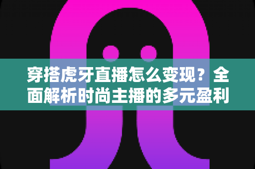 穿搭虎牙直播怎么变现？全面解析时尚主播的多元盈利路径与实战技巧
