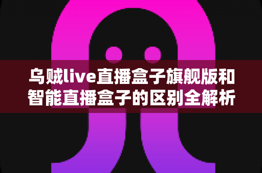 乌贼live直播盒子旗舰版和智能直播盒子的区别全解析：选对设备，直播效果翻倍的终极选购指南