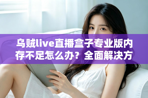 乌贼live直播盒子专业版内存不足怎么办？全面解决方案与实用优化指南，让你的直播从此流畅不卡顿