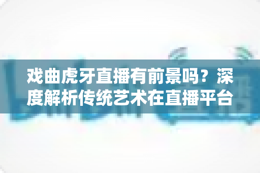 戏曲虎牙直播有前景吗？深度解析传统艺术在直播平台的新机遇与突围之路