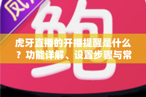 虎牙直播的开播提醒是什么？功能详解、设置步骤与常见问题一站式指南
