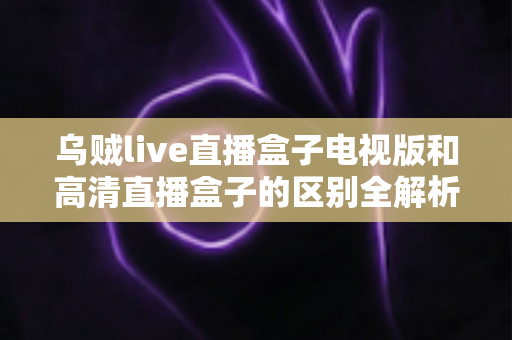 乌贼live直播盒子电视版和高清直播盒子的区别全解析：选对盒子，畅享大屏观影新体验