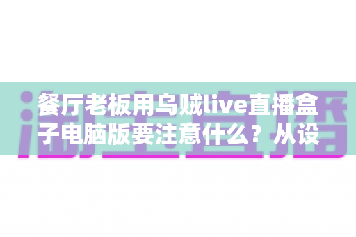 餐厅老板用乌贼live直播盒子电脑版要注意什么？从设备到合规的全流程避坑指南