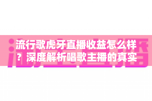 流行歌虎牙直播收益怎么样？深度解析唱歌主播的真实收入与赚钱潜力