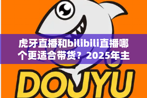 虎牙直播和bilibili直播哪个更适合带货?2025年主播与商家选平台全攻略 虎牙直播和bilibili直播哪个更适合带货?2025年主播与商家选平台全攻略