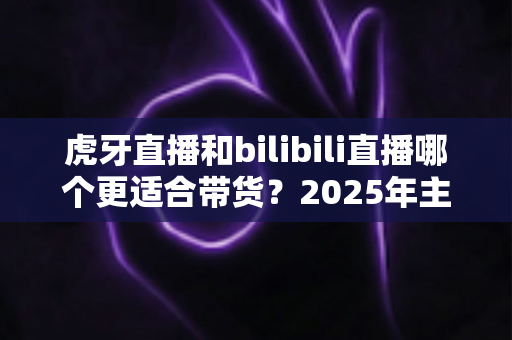 虎牙直播和bilibili直播哪个更适合带货？2025年主播与商家选平台全攻略
