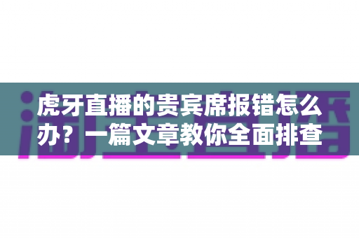 虎牙直播的贵宾席报错怎么办？一篇文章教你全面排查与高效解决
