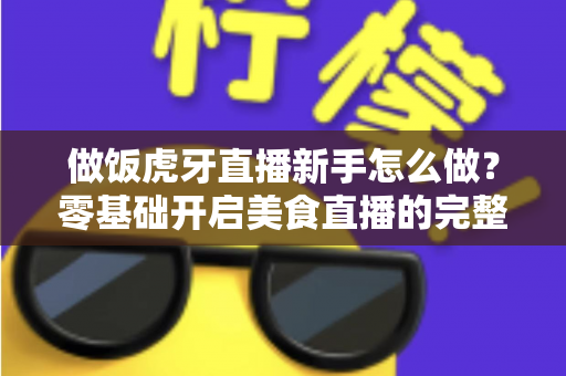 做饭虎牙直播新手怎么做？零基础开启美食直播的完整攻略指南