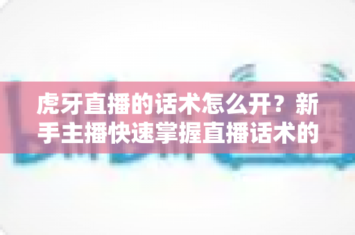 虎牙直播的话术怎么开？新手主播快速掌握直播话术的完整指南