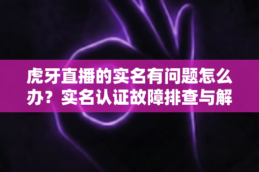 虎牙直播的实名有问题怎么办?实名认证故障排查与解决方案全攻略 虎牙直播的实名有问题怎么办?实名认证故障排查与解决方案全攻略