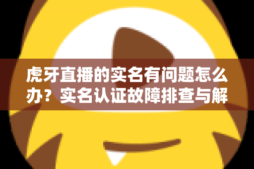 虎牙直播的实名有问题怎么办？实名认证故障排查与解决方案全攻略