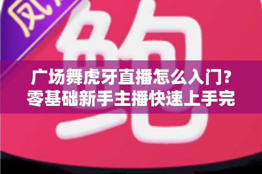 广场舞虎牙直播怎么入门？零基础新手主播快速上手完整指南