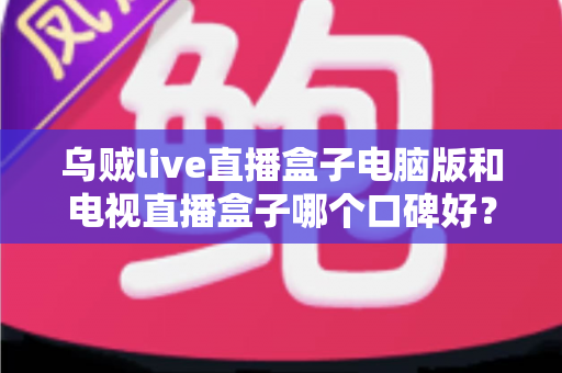 乌贼live直播盒子电脑版和电视直播盒子哪个口碑好？深度口碑测评与选购全攻略