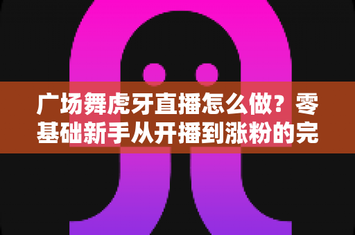 广场舞虎牙直播怎么做?零基础新手从开播到涨粉的完整实战指南 广场舞虎牙直播怎么做?零基础新手从开播到涨粉的完整实战指南