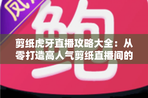 剪纸虎牙直播攻略大全:从零打造高人气剪纸直播间的完整指南 剪纸虎牙直播攻略大全:从零打造高人气剪纸直播间的完整指南