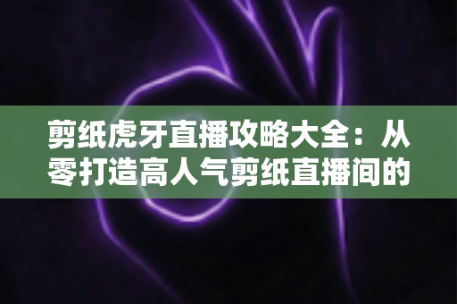 剪纸虎牙直播攻略大全:从零打造高人气剪纸直播间的完整指南 剪纸虎牙直播攻略大全:从零打造高人气剪纸直播间的完整指南