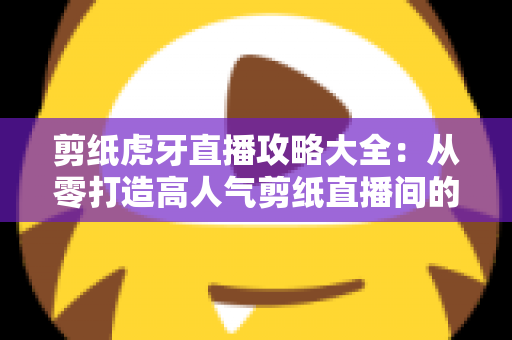 剪纸虎牙直播攻略大全:从零打造高人气剪纸直播间的完整指南 剪纸虎牙直播攻略大全:从零打造高人气剪纸直播间的完整指南