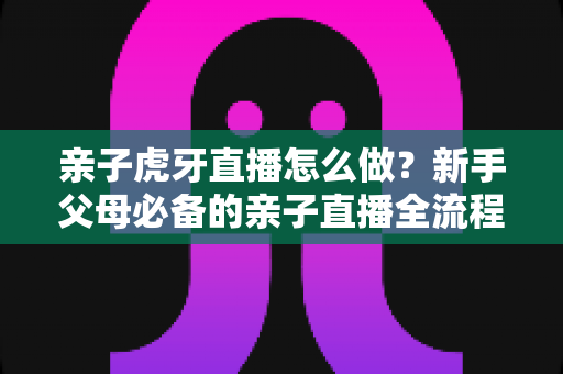 亲子虎牙直播怎么做？新手父母必备的亲子直播全流程攻略与涨粉运营指南