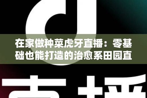 在家做种菜虎牙直播：零基础也能打造的治愈系田园直播间全攻略