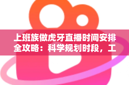 上班族做虎牙直播时间安排全攻略：科学规划时段，工作直播两不误
