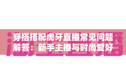 穿搭搭配虎牙直播常见问题解答:新手主播与时尚爱好者的全方位实用指南 穿搭搭配虎牙直播常见问题解答:新手主播与时尚爱好者的全方位实用指南