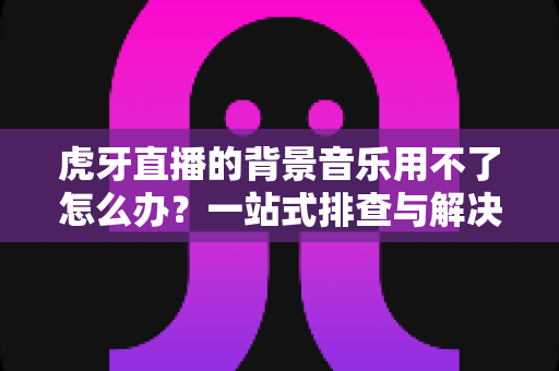 虎牙直播的背景音乐用不了怎么办？一站式排查与解决全攻略，助你快速恢复直播氛围