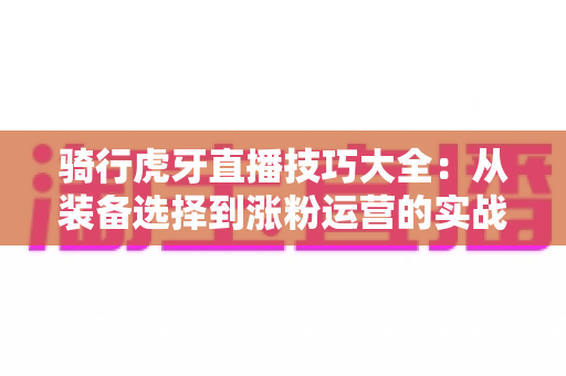 骑行虎牙直播技巧大全：从装备选择到涨粉运营的实战进阶指南