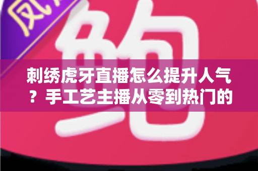 刺绣虎牙直播怎么提升人气？手工艺主播从零到热门的实战全攻略