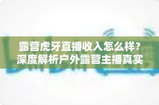 露营虎牙直播收入怎么样？深度解析户外露营主播真实收益与赚钱前景