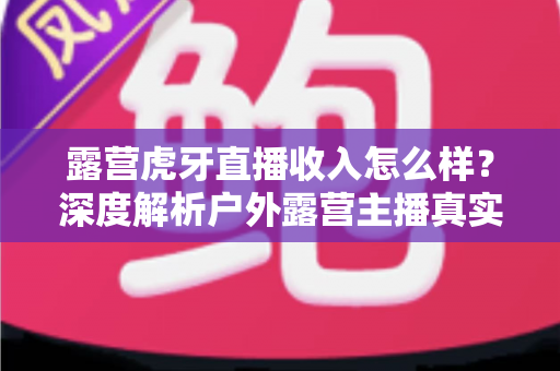 露营虎牙直播收入怎么样？深度解析户外露营主播真实收益与赚钱前景