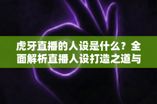虎牙直播的人设是什么?全面解析直播人设打造之道与平台定位 虎牙直播的人设是什么?全面解析直播人设打造之道与平台定位