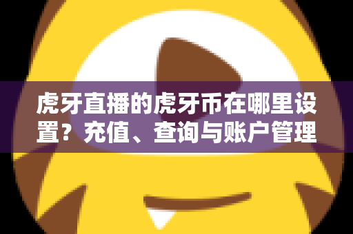 虎牙直播的虎牙币在哪里设置？充值、查询与账户管理一站式全攻略