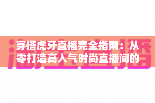 穿搭虎牙直播完全指南：从零打造高人气时尚直播间的实战秘籍