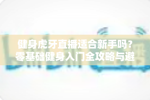 健身虎牙直播适合新手吗?零基础健身入门全攻略与避坑实用指南 健身虎牙直播适合新手吗?零基础健身入门全攻略与避坑实用指南