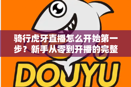 骑行虎牙直播怎么开始第一步？新手从零到开播的完整实战指南