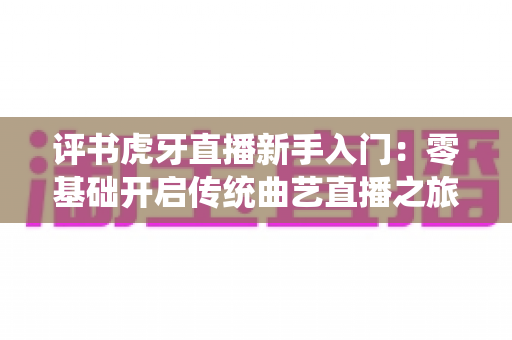 评书虎牙直播新手入门：零基础开启传统曲艺直播之旅的完整攻略
