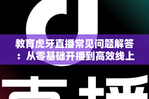 教育虎牙直播常见问题解答：从零基础开播到高效线上教学的全方位指南