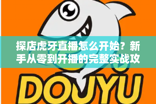 探店虎牙直播怎么开始?新手从零到开播的完整实战攻略 探店虎牙直播怎么开始?新手从零到开播的完整实战攻略