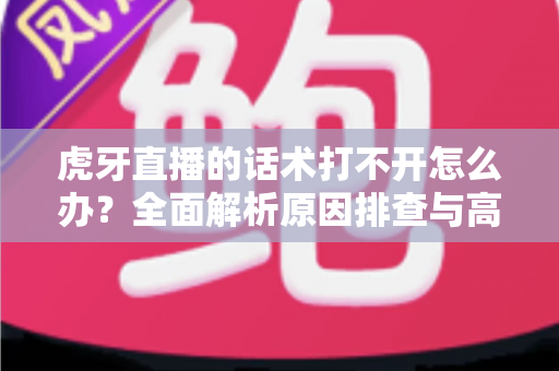 虎牙直播的话术打不开怎么办?全面解析原因排查与高效解决方案指南 虎牙直播的话术打不开怎么办?全面解析原因排查与高效解决方案指南