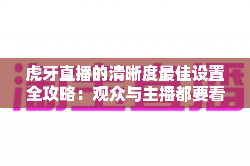 虎牙直播的清晰度最佳设置全攻略:观众与主播都要看的高清画质优化指南 虎牙直播的清晰度最佳设置全攻略:观众与主播都要看的高清画质优化指南