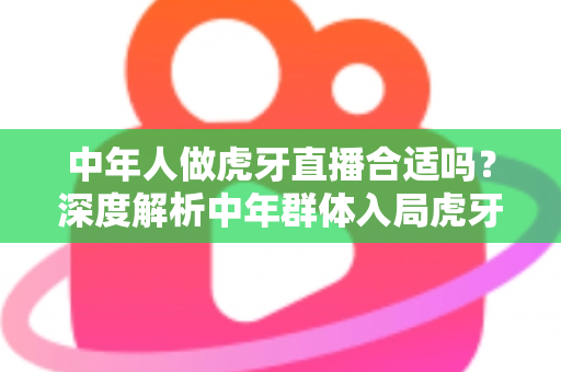 中年人做虎牙直播合适吗?深度解析中年群体入局虎牙直播的机遇、挑战与实战指南 中年人做虎牙直播合适吗?深度解析中年群体入局虎牙直播的机遇、挑战与实战指南